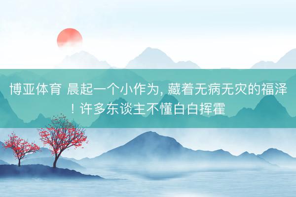 博亚体育 晨起一个小作为， 藏着无病无灾的福泽! 许多东谈主不懂白白挥霍