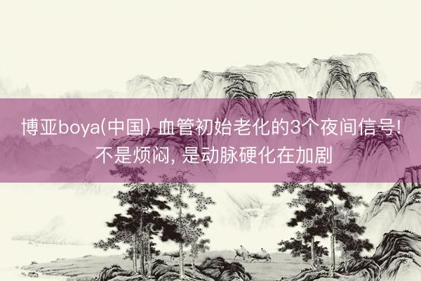 博亚boya(中国) 血管初始老化的3个夜间信号! 不是烦闷， 是动脉硬化在加剧