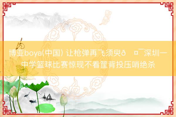博亚boya(中国) 让枪弹再飞须臾🤯深圳一中学篮球比赛惊现不看筐背投压哨绝杀