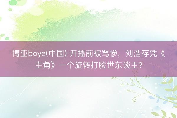 博亚boya(中国) 开播前被骂惨,刘浩存凭《主角》一个旋转打脸世东谈主?