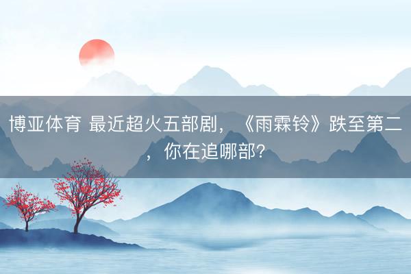 博亚体育 最近超火五部剧，《雨霖铃》跌至第二，你在追哪部？