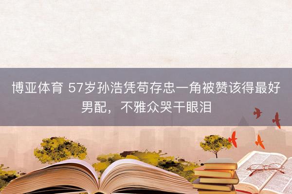博亚体育 57岁孙浩凭苟存忠一角被赞该得最好男配,不雅众哭干眼泪