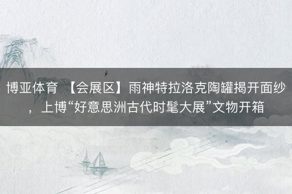 博亚体育 【会展区】雨神特拉洛克陶罐揭开面纱，上博“好意思洲古代时髦大展”文物开箱