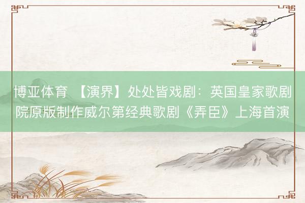 博亚体育 【演界】处处皆戏剧：英国皇家歌剧院原版制作威尔第经典歌剧《弄臣》上海首演
