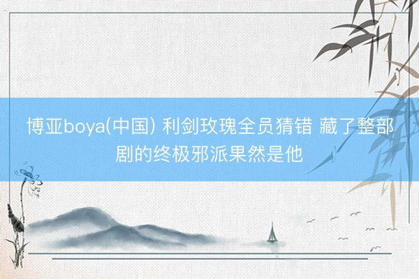 博亚boya(中国) 利剑玫瑰全员猜错 藏了整部剧的终极邪派果然是他