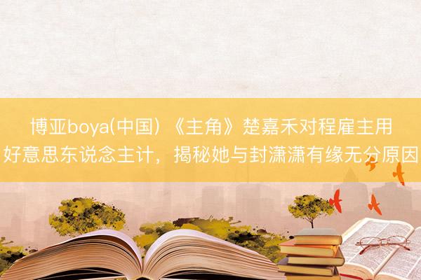 博亚boya(中国) 《主角》楚嘉禾对程雇主用好意思东说念主计，揭秘她与封潇潇有缘无分原因