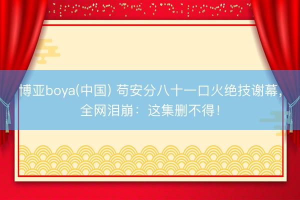 博亚boya(中国) 苟安分八十一口火绝技谢幕，全网泪崩：这集删不得！