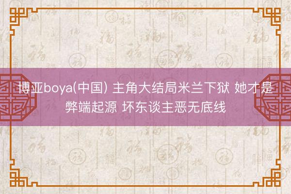 博亚boya(中国) 主角大结局米兰下狱 她才是弊端起源 坏东谈主恶无底线