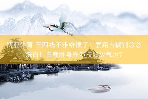 博亚体育 三四线不雅群愤了：套路古偶别念念洗白！白鹿翻身靠演技如故气运？