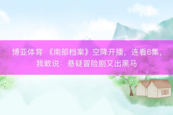 博亚体育 《南部档案》空降开播，连看6集，我敢说：悬疑冒险剧又出黑马