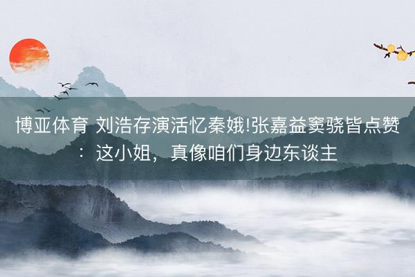 博亚体育 刘浩存演活忆秦娥!张嘉益窦骁皆点赞：这小姐，真像咱们身边东谈主