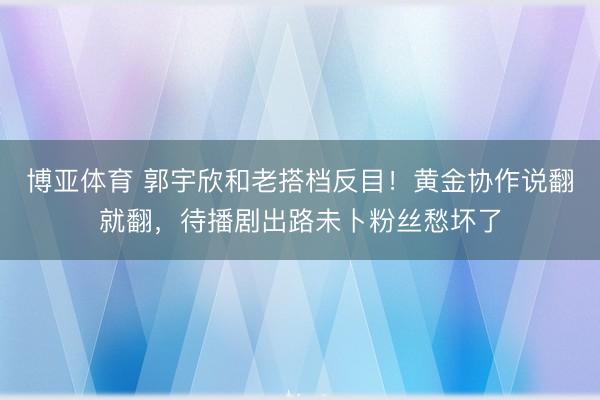 博亚体育 郭宇欣和老搭档反目!黄金协作说翻就翻,待播剧出路未卜粉丝愁坏了