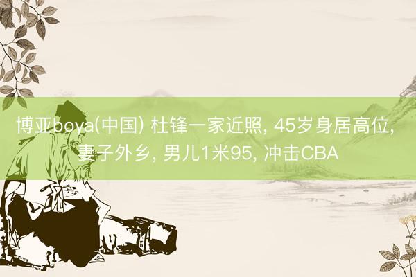 博亚boya(中国) 杜锋一家近照， 45岁身居高位， 妻子外乡， 男儿1米95， 冲击CBA