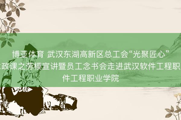 博亚体育 武汉东湖高新区总工会“光聚匠心”大念念政课之劳模宣讲暨员工念书会走进武汉软件工程职业学院