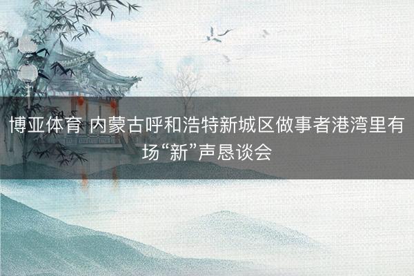 博亚体育 内蒙古呼和浩特新城区做事者港湾里有场“新”声恳谈会