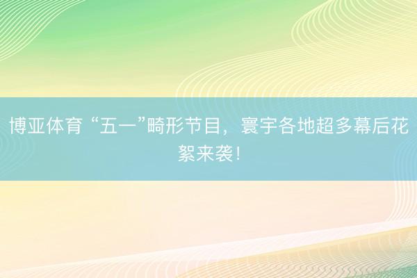 博亚体育 “五一”畸形节目，寰宇各地超多幕后花絮来袭！