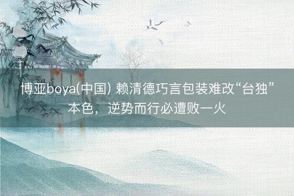 博亚boya(中国) 赖清德巧言包装难改“台独”本色，逆势而行必遭败一火