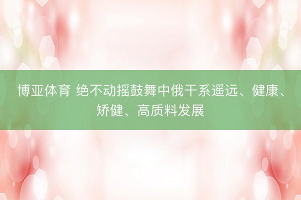 博亚体育 绝不动摇鼓舞中俄干系遥远、健康、矫健、高质料发展