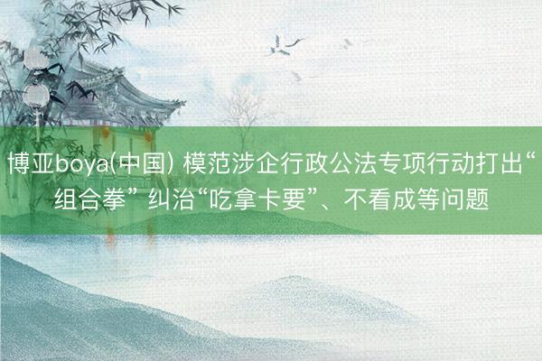 博亚boya(中国) 模范涉企行政公法专项行动打出“组合拳” 纠治“吃拿卡要”、不看成等问题