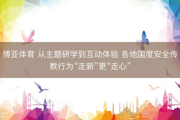 博亚体育 从主题研学到互动体验 各地国度安全传教行为“走新”更“走心”