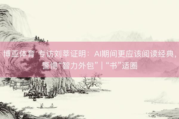 博亚体育 专访刘莘证明：AI期间更应该阅读经典，警惕“智力外包” | “书”适圈