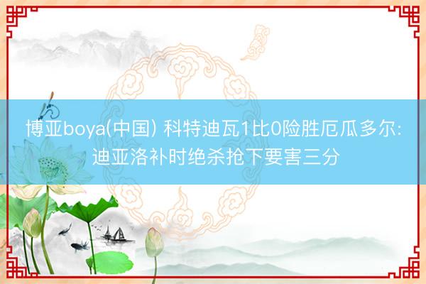 博亚boya(中国) 科特迪瓦1比0险胜厄瓜多尔: 迪亚洛补时绝杀抢下要害三分