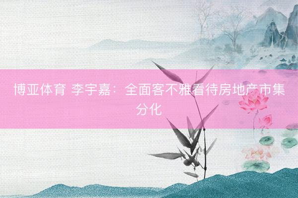 博亚体育 李宇嘉：全面客不雅看待房地产市集分化