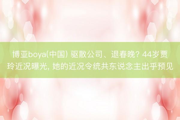 博亚boya(中国) 驱散公司、退春晚? 44岁贾玲近况曝光, 她的近况令统共东说念主出乎预见
