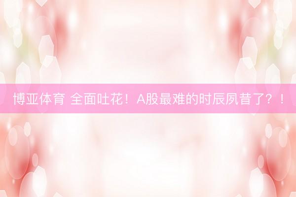 博亚体育 全面吐花！A股最难的时辰夙昔了？！