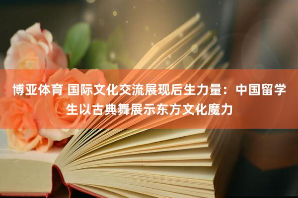 博亚体育 国际文化交流展现后生力量：中国留学生以古典舞展示东方文化魔力