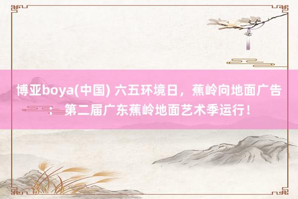 博亚boya(中国) 六五环境日，蕉岭向地面广告： 第二届广东蕉岭地面艺术季运行！