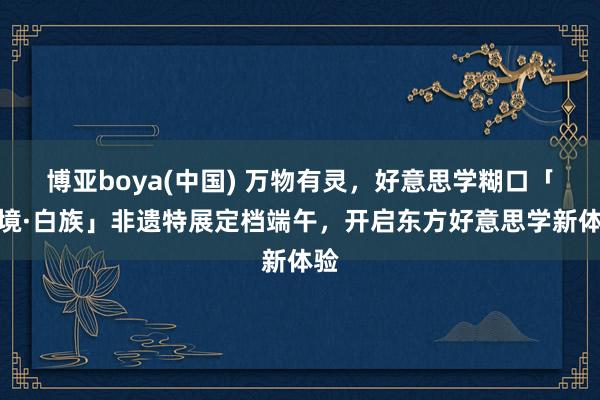 博亚boya(中国) 万物有灵，好意思学糊口「灵境·白族」非遗特展定档端午，开启东方好意思学新体验