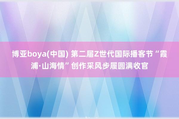 博亚boya(中国) 第二届Z世代国际播客节“霞浦·山海情”创作采风步履圆满收官
