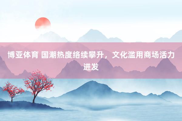 博亚体育 国潮热度络续攀升，文化滥用商场活力迸发