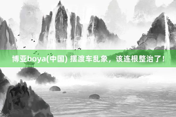 博亚boya(中国) 摆渡车乱象，该连根整治了！