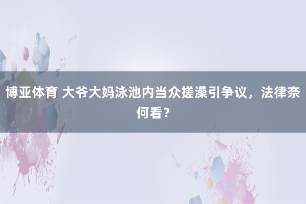 博亚体育 大爷大妈泳池内当众搓澡引争议，法律奈何看？