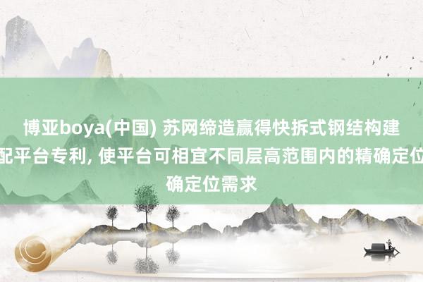 博亚boya(中国) 苏网缔造赢得快拆式钢结构建筑装配平台专利， 使平台可相宜不同层高范围内的精确定位需求