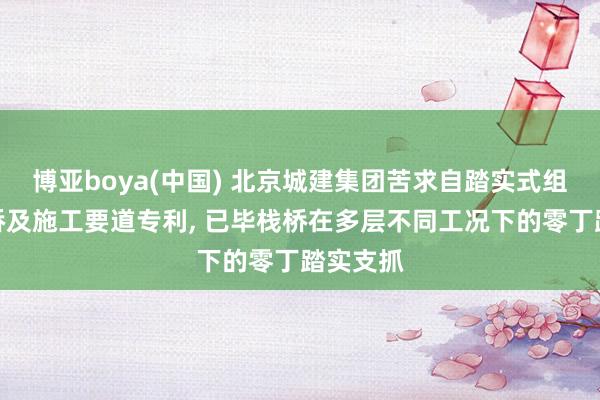 博亚boya(中国) 北京城建集团苦求自踏实式组合钢栈桥及施工要道专利， 已毕栈桥在多层不同工况下的零丁踏实支抓