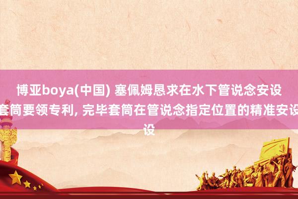 博亚boya(中国) 塞佩姆恳求在水下管说念安设套筒要领专利， 完毕套筒在管说念指定位置的精准安设