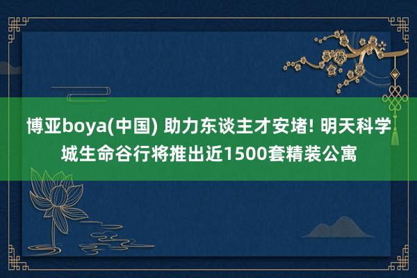 博亚boya(中国) 助力东谈主才安堵! 明天科学城生命谷行将推出近1500套精装公寓