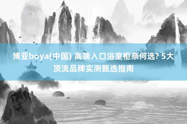博亚boya(中国) 高端入口浴室柜奈何选? 5大顶流品牌实测甄选指南