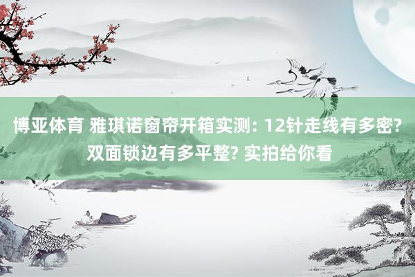 博亚体育 雅琪诺窗帘开箱实测: 12针走线有多密? 双面锁边有多平整? 实拍给你看