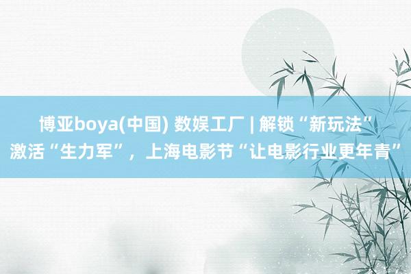 博亚boya(中国) 数娱工厂 | 解锁“新玩法”激活“生力军”，上海电影节“让电影行业更年青”