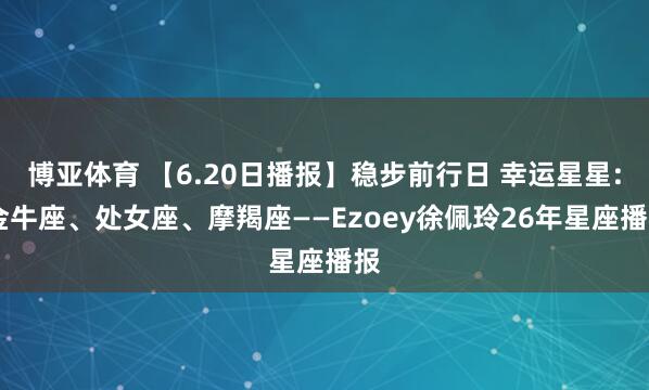 博亚体育 【6.20日播报】稳步前行日 幸运星星: 金牛座、处女座、摩羯座——Ezoey徐佩玲26年星座播报
