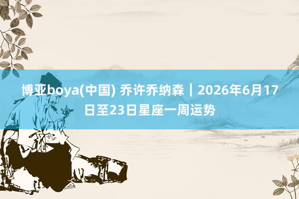 博亚boya(中国) 乔许乔纳森︱2026年6月17日至23日星座一周运势