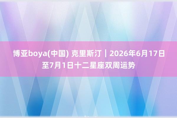博亚boya(中国) 克里斯汀︱2026年6月17日至7月1日十二星座双周运势