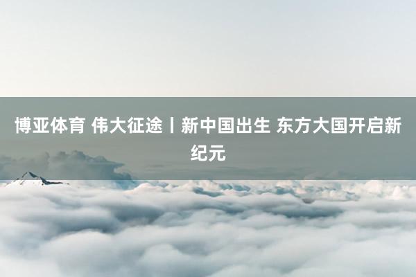 博亚体育 伟大征途丨新中国出生 东方大国开启新纪元