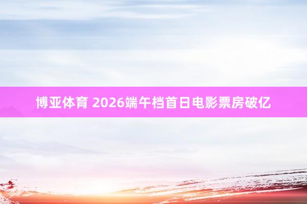 博亚体育 2026端午档首日电影票房破亿