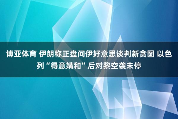 博亚体育 伊朗称正盘问伊好意思谈判新贪图 以色列“得意媾和”后对黎空袭未停
