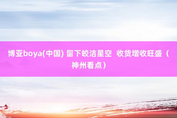 博亚boya(中国) 留下皎洁星空 收货增收旺盛(神州看点)